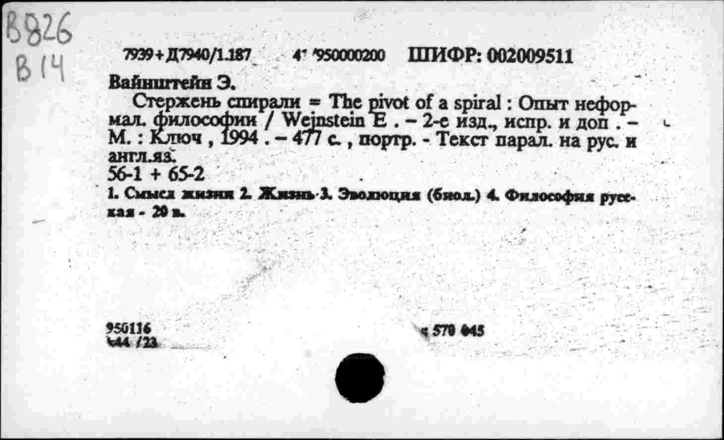 ﻿Ь (Ч	79Э9+Д7ЧО/1Д87 Г '950000200 ШИФР: 002009511 Вайнштейн Э. Стержень спирали = The pivot of a spiral: Опыт неформал. философии / Wemstein Ъ . - 2-е изд., испр. и доп . -М.: Ключ , 1994 . - 477 с , портр. - Текст парал. на рус. и англлз. 56-1 + 65-2 1. Смысл жизни X Жизнь 3. Эволюция (биол.) 4. Философии дос-
	лал - 20 а. ,	'	г	, •